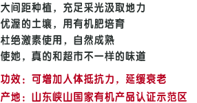 大间距种植，充足采光汲取地力;优渥的土壤，用有机肥培育;杜绝激素使用，自然成熟;使她，真的和超市不一样的味道;功效:可增加人体抵抗力，延缓衰老;产地：山东峡山国家有机产品认证示范区